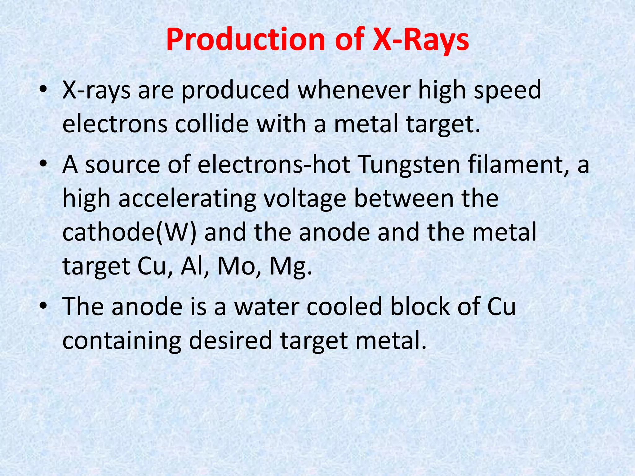 Production of X-Rays
• X-rays are produced whenever high speed
electrons collide with a metal target.
• A source of electrons-hot Tungsten filament, a
high accelerating voltage between the
cathode(W) and the anode and the metal
target Cu, Al, Mo, Mg.
• The anode is a water cooled block of Cu
containing desired target metal.
 
