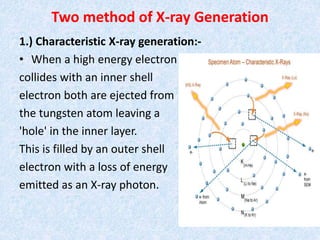 Two method of X-ray Generation
1.) Characteristic X-ray generation:-
• When a high energy electron
collides with an inner shell
electron both are ejected from
the tungsten atom leaving a
'hole' in the inner layer.
This is filled by an outer shell
electron with a loss of energy
emitted as an X-ray photon.
 