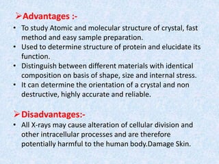 Advantages :-
• To study Atomic and molecular structure of crystal, fast
method and easy sample preparation.
• Used to determine structure of protein and elucidate its
function.
• Distinguish between different materials with identical
composition on basis of shape, size and internal stress.
• It can determine the orientation of a crystal and non
destructive, highly accurate and reliable.
Disadvantages:-
• All X-rays may cause alteration of cellular division and
other intracellular processes and are therefore
potentially harmful to the human body.Damage Skin.
 