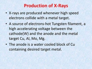 Production of X-Rays
• X-rays are produced whenever high speed
electrons collide with a metal target.
• A source of electrons-hot Tungsten filament, a
high accelerating voltage between the
cathode(W) and the anode and the metal
target Cu, Al, Mo, Mg.
• The anode is a water cooled block of Cu
containing desired target metal.
 