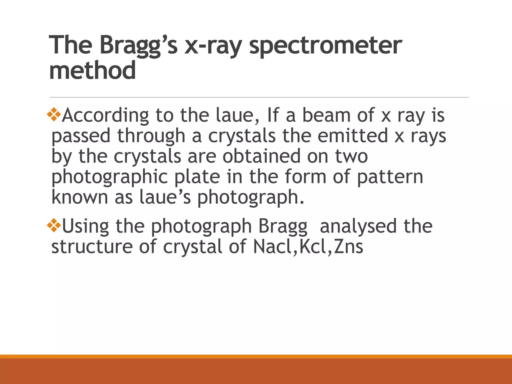 The Bragg’s x-ray spectrometer
method
❖According to the laue, If a beam of x ray is
passed through a crystals the emitted x rays
by the crystals are obtained on two
photographic plate in the form of pattern
known as laue’s photograph.
❖Using the photograph Bragg analysed the
structure of crystal of Nacl,Kcl,Zns
 