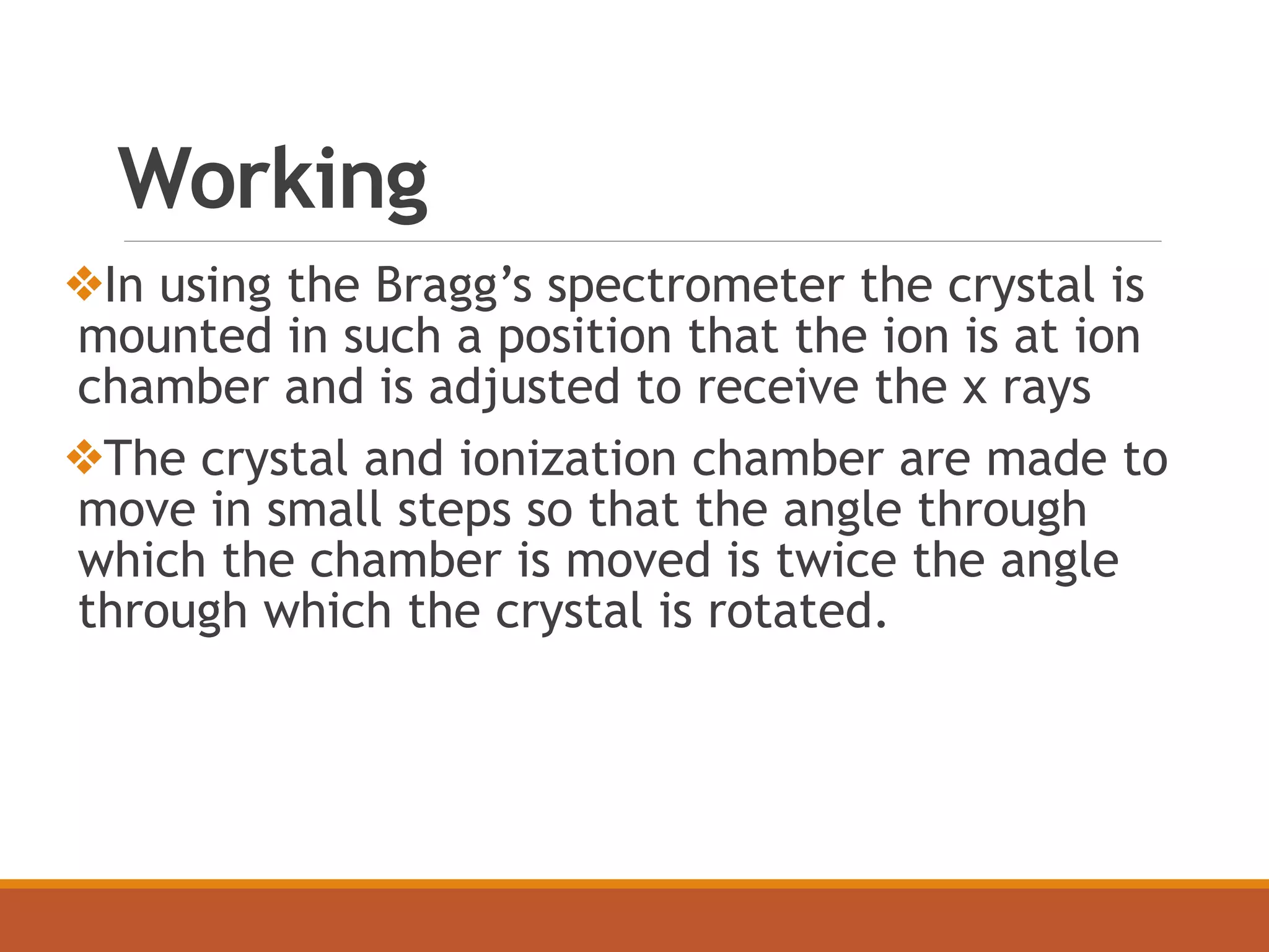Working
❖In using the Bragg’s spectrometer the crystal is
mounted in such a position that the ion is at ion
chamber and is adjusted to receive the x rays
❖The crystal and ionization chamber are made to
move in small steps so that the angle through
which the chamber is moved is twice the angle
through which the crystal is rotated.
 