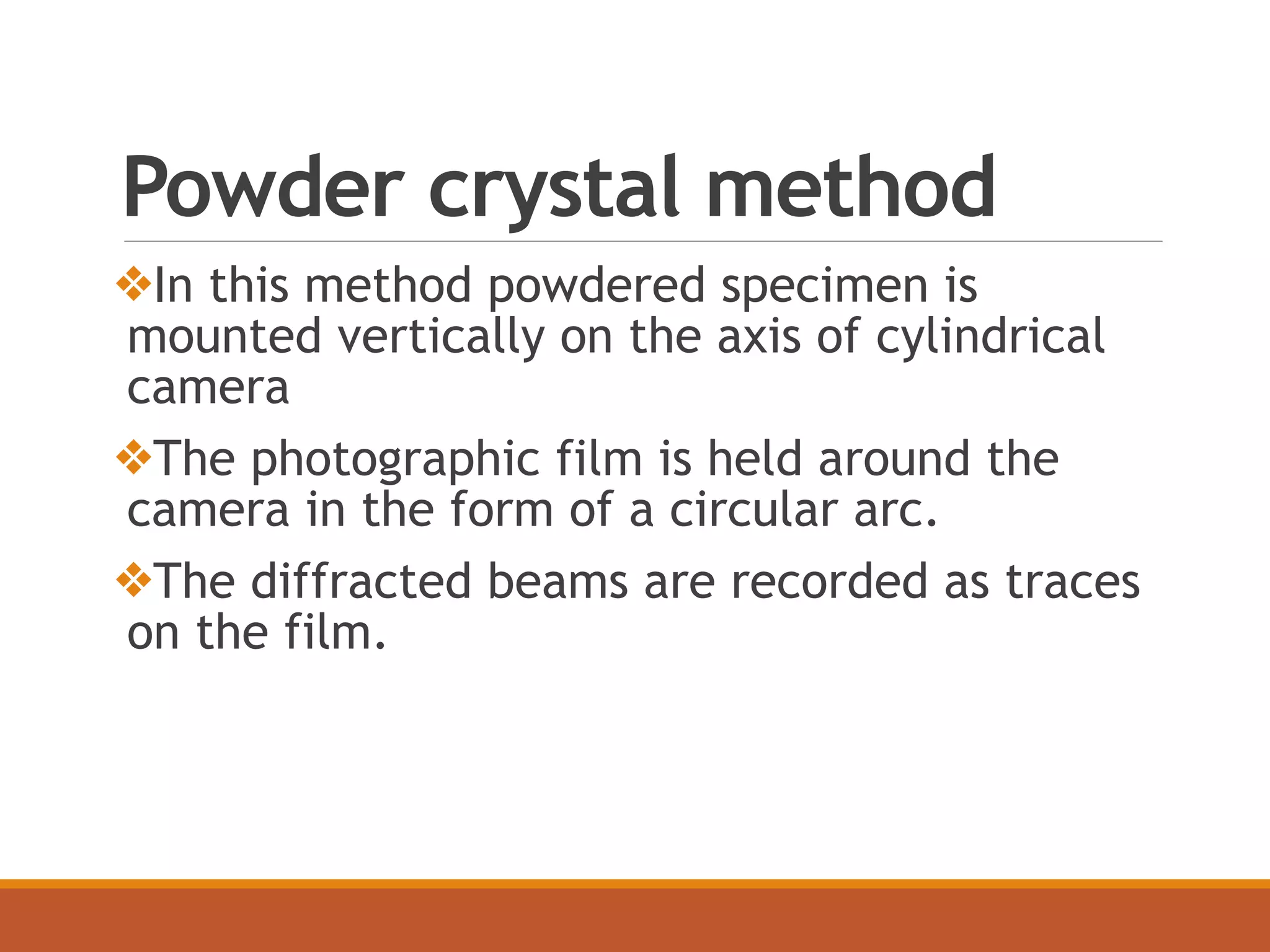 Powder crystal method
❖In this method powdered specimen is
mounted vertically on the axis of cylindrical
camera
❖The photographic film is held around the
camera in the form of a circular arc.
❖The diffracted beams are recorded as traces
on the film.
 