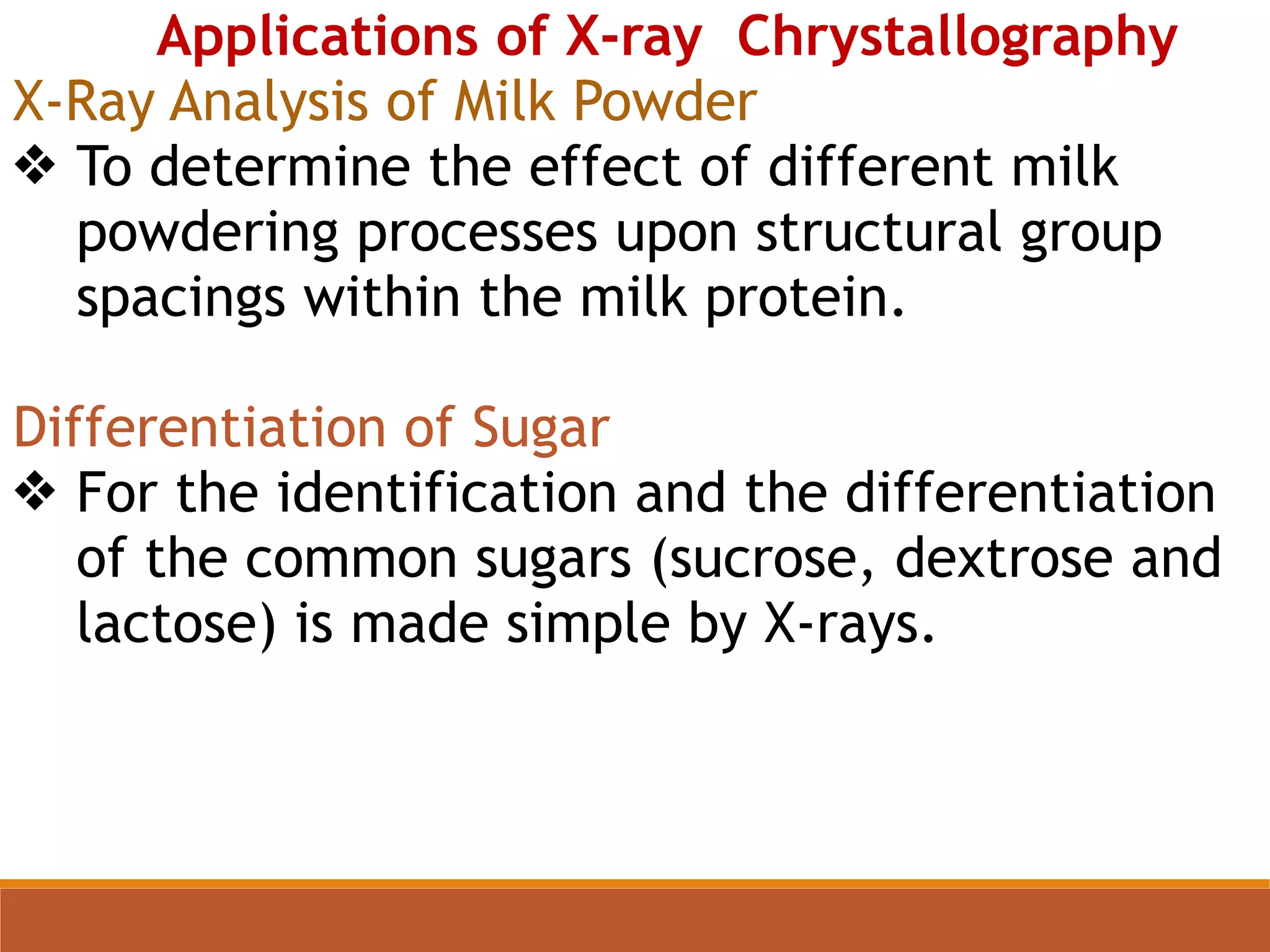 Applications of X-ray Chrystallography
X-Ray Analysis of Milk Powder
❖ To determine the effect of different milk
powdering processes upon structural group
spacings within the milk protein.
Differentiation of Sugar
❖ For the identification and the differentiation
of the common sugars (sucrose, dextrose and
lactose) is made simple by X-rays.
 