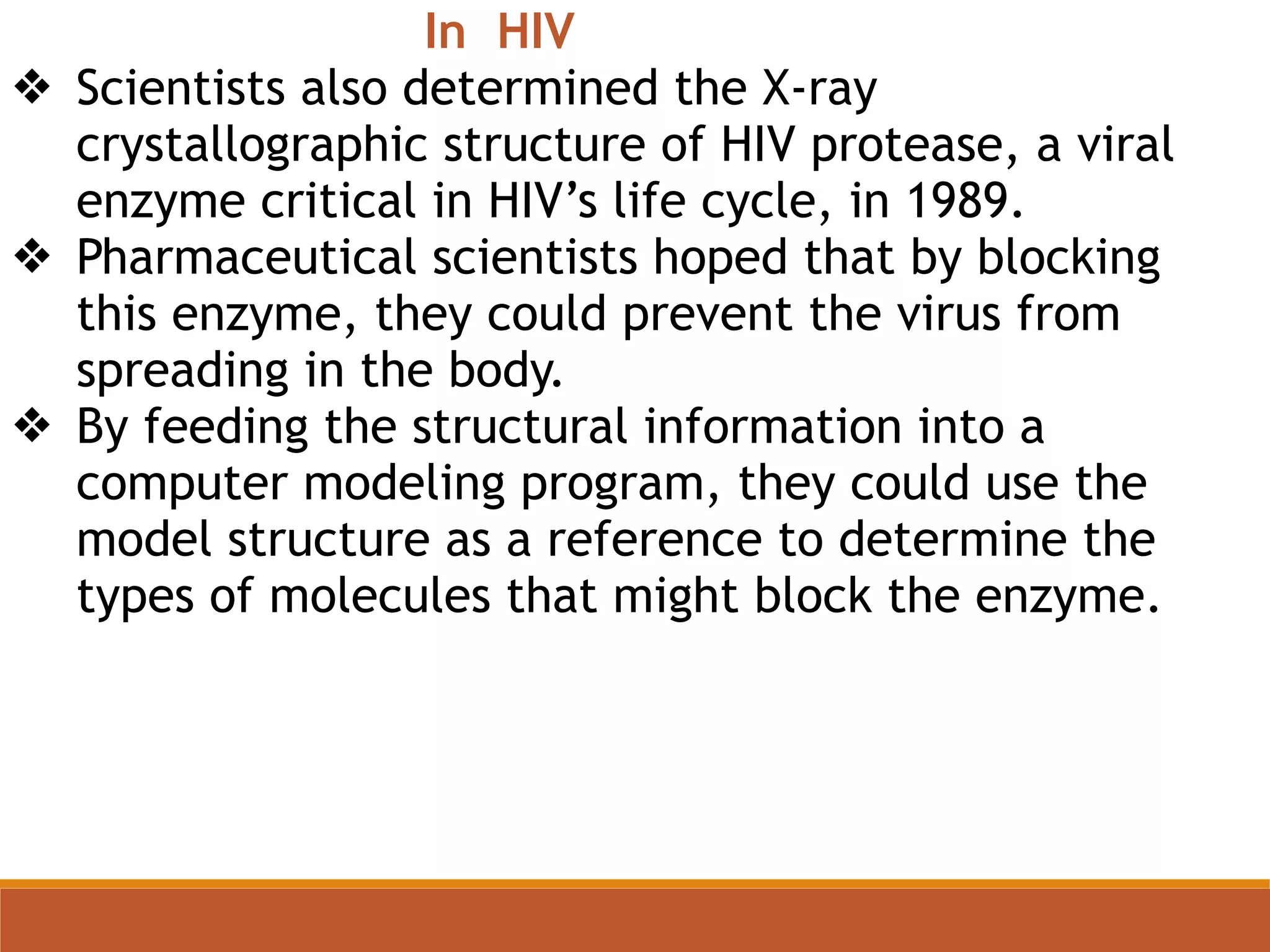 In HIV
❖ Scientists also determined the X-ray
crystallographic structure of HIV protease, a viral
enzyme critical in HIV’s life cycle, in 1989.
❖ Pharmaceutical scientists hoped that by blocking
this enzyme, they could prevent the virus from
spreading in the body.
❖ By feeding the structural information into a
computer modeling program, they could use the
model structure as a reference to determine the
types of molecules that might block the enzyme.
 