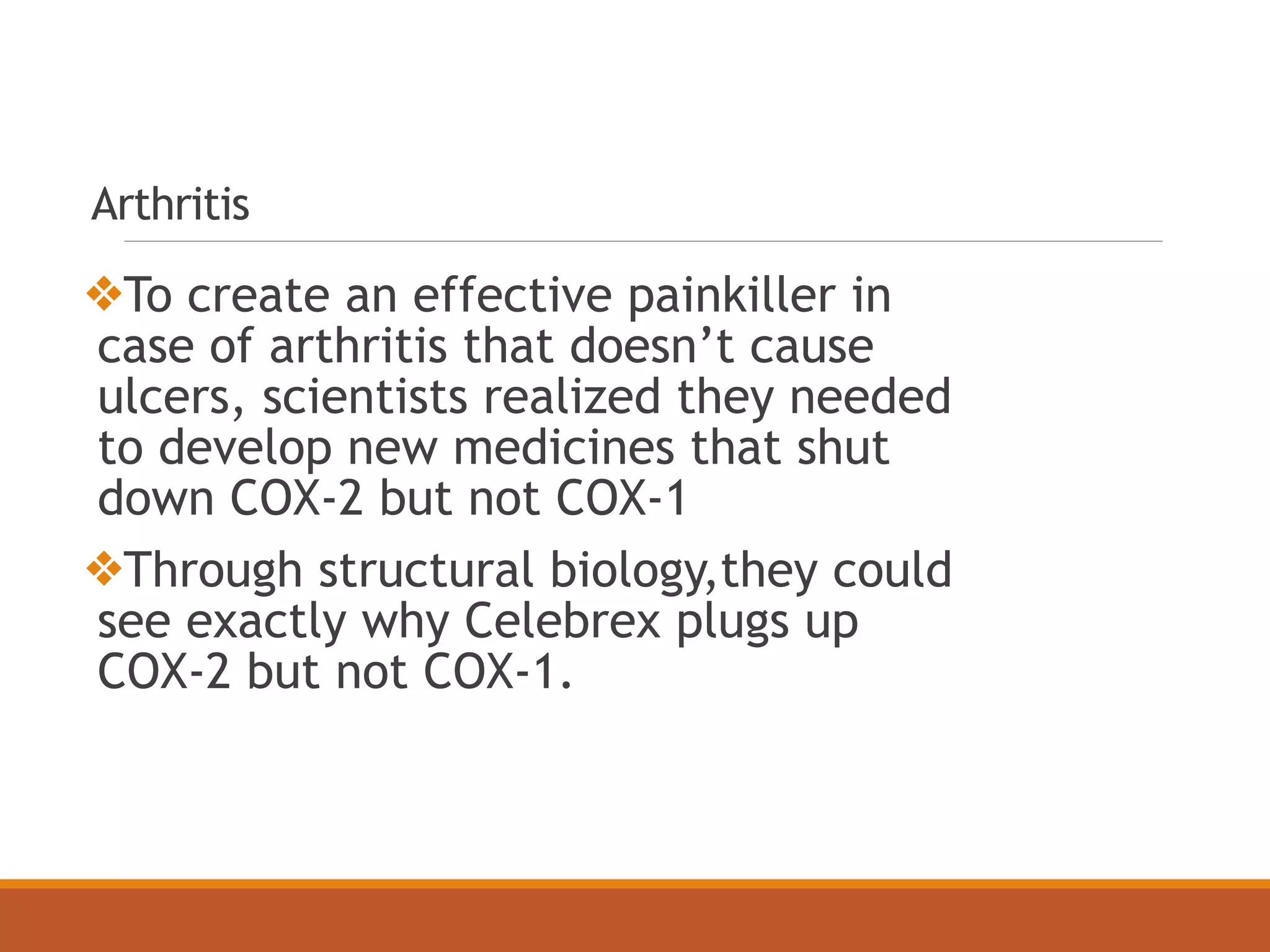 Arthritis
❖To create an effective painkiller in
case of arthritis that doesn’t cause
ulcers, scientists realized they needed
to develop new medicines that shut
down COX-2 but not COX-1
❖Through structural biology,they could
see exactly why Celebrex plugs up
COX-2 but not COX-1.
 