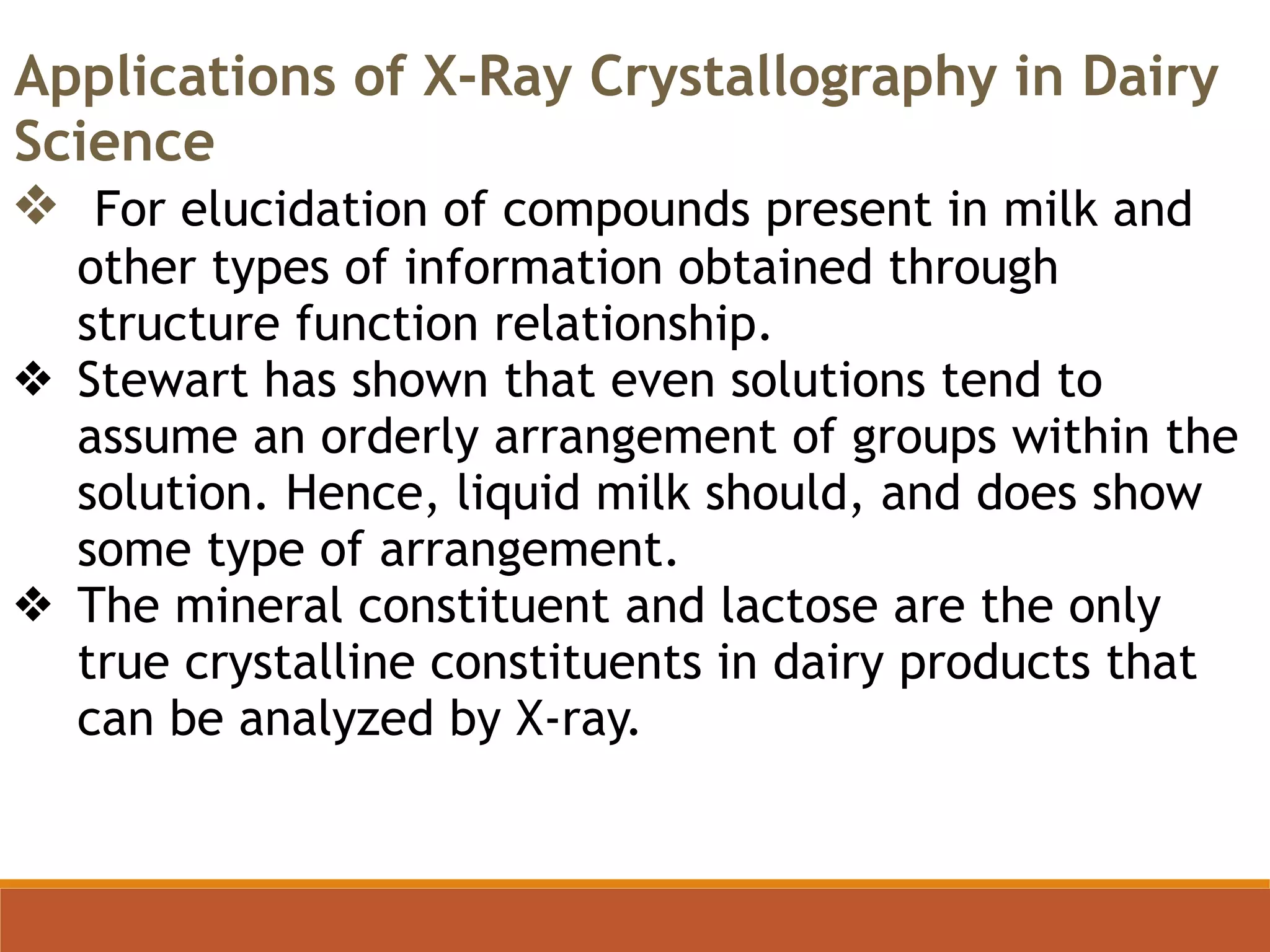 Applications of X-Ray Crystallography in Dairy
Science
❖ For elucidation of compounds present in milk and
other types of information obtained through
structure function relationship.
❖ Stewart has shown that even solutions tend to
assume an orderly arrangement of groups within the
solution. Hence, liquid milk should, and does show
some type of arrangement.
❖ The mineral constituent and lactose are the only
true crystalline constituents in dairy products that
can be analyzed by X-ray.
 