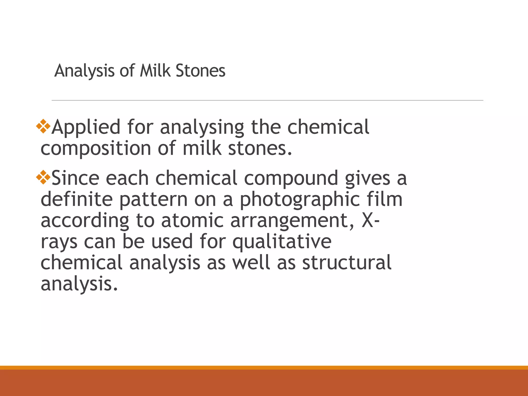 Analysis of Milk Stones
❖Applied for analysing the chemical
composition of milk stones.
❖Since each chemical compound gives a
definite pattern on a photographic film
according to atomic arrangement, X-
rays can be used for qualitative
chemical analysis as well as structural
analysis.
 