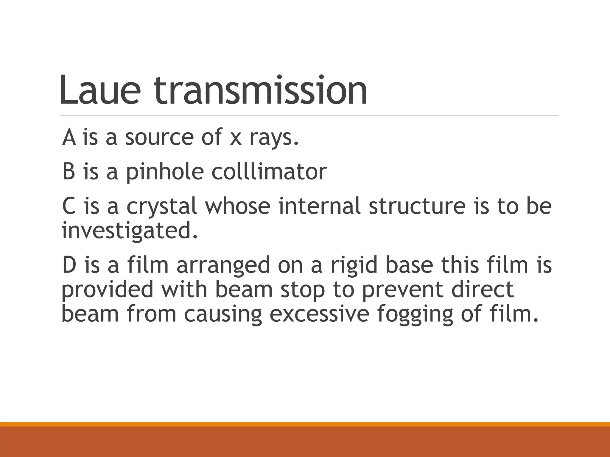 Laue transmission
A is a source of x rays.
B is a pinhole colllimator
C is a crystal whose internal structure is to be
investigated.
D is a film arranged on a rigid base this film is
provided with beam stop to prevent direct
beam from causing excessive fogging of film.
 