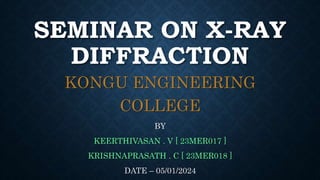 SEMINAR ON X-RAY
DIFFRACTION
KONGU ENGINEERING
COLLEGE
BY
KEERTHIVASAN . V [ 23MER017 ]
KRISHNAPRASATH . C [ 23MER018 ]
DATE – 05/01/2024
 