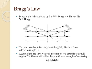 Bragg’s Law
 Bragg’s law is introduced by Sir W.H.Bragg and his son Sir
W.L.Bragg.
 The law correlates the x-ray, wavelength ƛ, distance d and
diffraction angle Ɵ.
 According to the law, X-ray is incident on to a crystal surface, its
angle of incidence will reflect back with a same angle of scattering.
nƛ=2dsinƟ
 