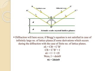  Diffraction will here occur, if Bragg’s equation is not satisfied in case of
infinitely large no. of lattice planes.If some derivations which occurs
during the diffraction with the case of finite no. of lattice planes.
nƛ = CB + C’B’
CB = C’B’ = I
nƛ = I + I =2I
Were, I = dsinƟ
nƛ = 2dsinƟ
 