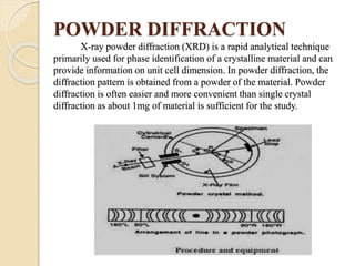 POWDER DIFFRACTION
X-ray powder diffraction (XRD) is a rapid analytical technique
primarily used for phase identification of a crystalline material and can
provide information on unit cell dimension. In powder diffraction, the
diffraction pattern is obtained from a powder of the material. Powder
diffraction is often easier and more convenient than single crystal
diffraction as about 1mg of material is sufficient for the study.
 