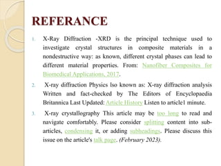 REFERANCE
1. X-Ray Diffraction -XRD is the principal technique used to
investigate crystal structures in composite materials in a
nondestructive way: as known, different crystal phases can lead to
different material properties. From: Nanofiber Composites for
Biomedical Applications, 2017.
2. X-ray diffraction Physics lso known as: X-ray diffraction analysis
Written and fact-checked by The Editors of Encyclopaedia
Britannica Last Updated: Article History Listen to article1 minute.
3. X-ray crystallography This article may be too long to read and
navigate comfortably. Please consider splitting content into sub-
articles, condensing it, or adding subheadings. Please discuss this
issue on the article's talk page. (February 2023).
 