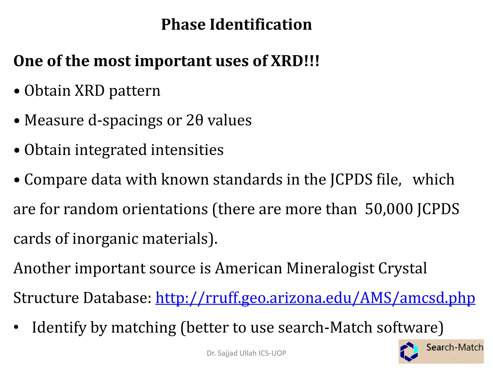 One of the most important uses of XRD!!!
• Obtain XRD pattern
• Measure d-spacings or 2θ values
• Obtain integrated intensities
• Compare data with known standards in the JCPDS file, which
are for random orientations (there are more than 50,000 JCPDS
cards of inorganic materials).
Another important source is American Mineralogist Crystal
Structure Database: http://rruff.geo.arizona.edu/AMS/amcsd.php
• Identify by matching (better to use search-Match software)
Phase Identification
Dr. Sajjad Ullah ICS-UOP
 