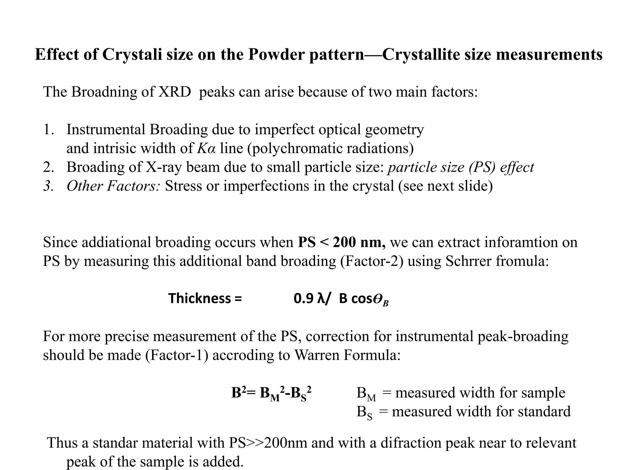 Effect of Crystali size on the Powder pattern—Crystallite size measurements
The Broadning of XRD peaks can arise because of two main factors:
1. Instrumental Broading due to imperfect optical geometry
and intrisic width of Kα line (polychromatic radiations)
2. Broading of X-ray beam due to small particle size: particle size (PS) effect
3. Other Factors: Stress or imperfections in the crystal (see next slide)
Since addiational broading occurs when PS < 200 nm, we can extract inforamtion on
PS by measuring this additional band broading (Factor-2) using Schrrer fromula:
Thickness = 0.9 λ/ B cosӨB
For more precise measurement of the PS, correction for instrumental peak-broading
should be made (Factor-1) accroding to Warren Formula:
B2= BM
2-BS
2 BM = measured width for sample
BS = measured width for standard
Thus a standar material with PS>>200nm and with a difraction peak near to relevant
peak of the sample is added.
 