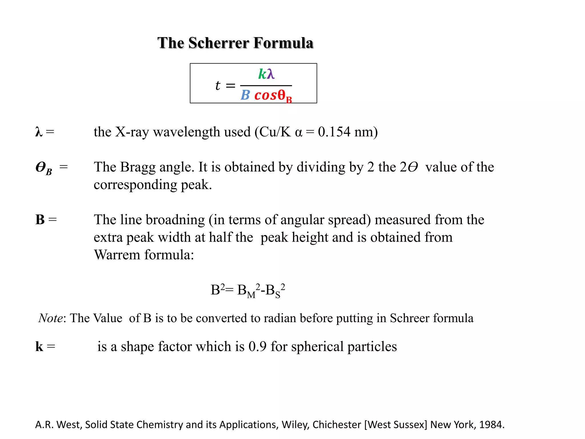 The Scherrer Formula
λ = the X-ray wavelength used (Cu/K α = 0.154 nm)
ӨB = The Bragg angle. It is obtained by dividing by 2 the 2Ө value of the
corresponding peak.
B = The line broadning (in terms of angular spread) measured from the
extra peak width at half the peak height and is obtained from
Warrem formula:
B2= BM
2-BS
2
Note: The Value of B is to be converted to radian before putting in Schreer formula
k = is a shape factor which is 0.9 for spherical particles
𝑡 =
𝒌λ
𝑩 𝒄𝒐𝒔θB
A.R. West, Solid State Chemistry and its Applications, Wiley, Chichester [West Sussex] New York, 1984.
 