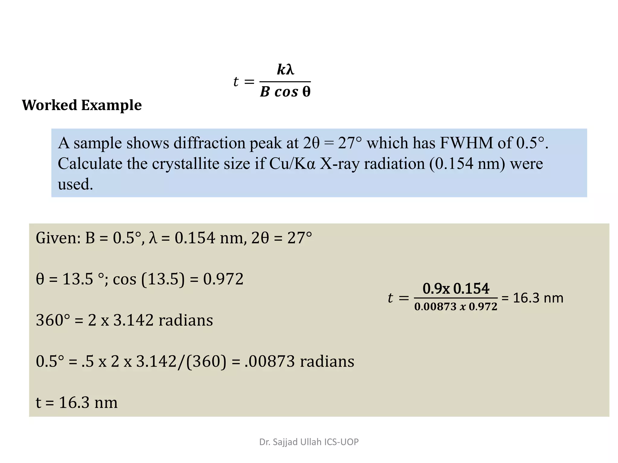 Given: B = 0.5°, λ = 0.154 nm, 2θ = 27°
θ = 13.5 °; cos (13.5) = 0.972
360° = 2 x 3.142 radians
0.5° = .5 x 2 x 3.142/(360) = .00873 radians
t = 16.3 nm
Worked Example
A sample shows diffraction peak at 2θ = 27° which has FWHM of 0.5°.
Calculate the crystallite size if Cu/Kα X-ray radiation (0.154 nm) were
used.
𝑡 =
𝒌λ
𝑩 𝒄𝒐𝒔 θ
𝑡 =
0.9x 0.154
𝟎.𝟎𝟎𝟖𝟕𝟑 𝒙 𝟎.𝟗𝟕𝟐
= 16.3 nm
Dr. Sajjad Ullah ICS-UOP
 