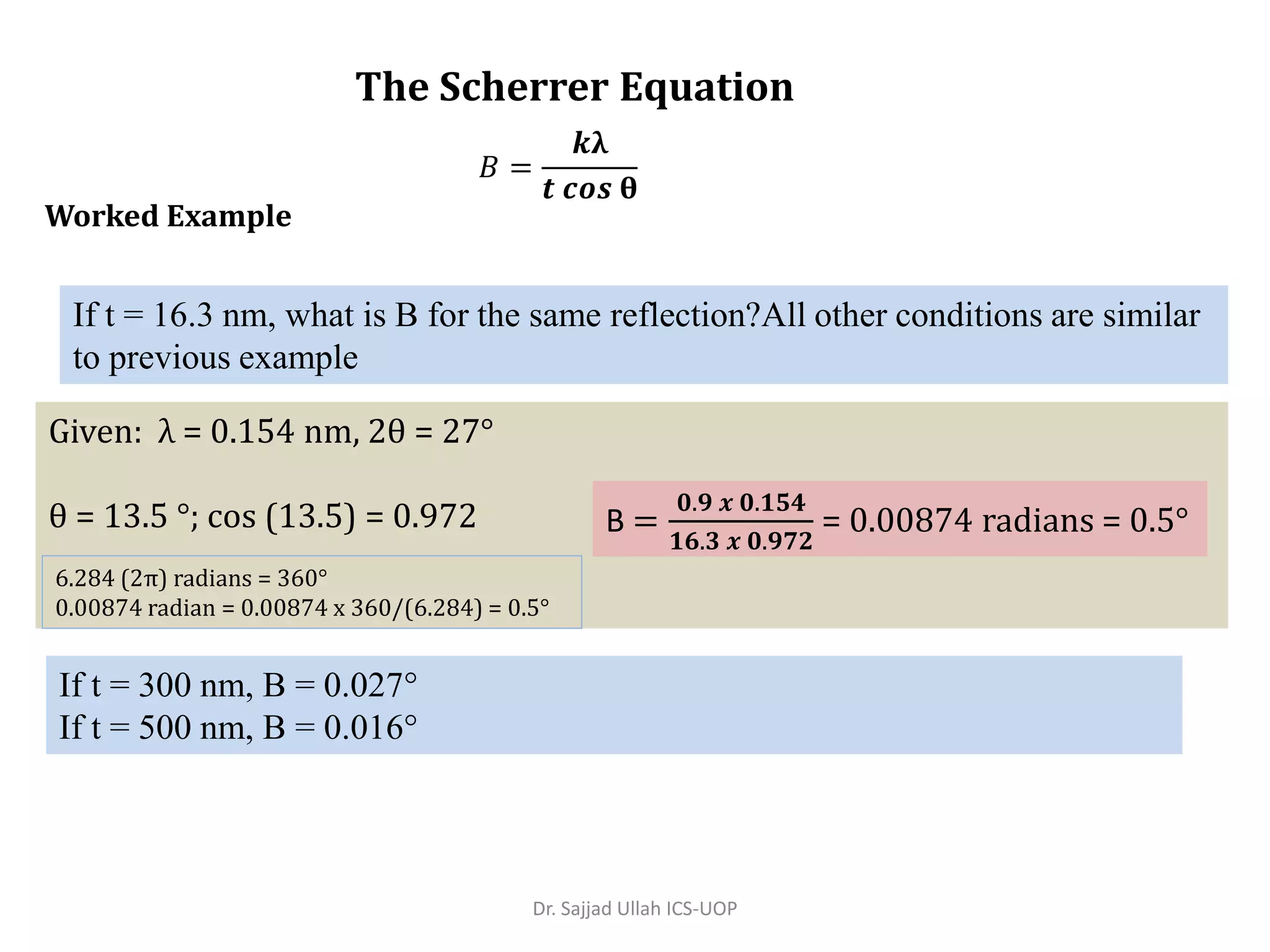 Given: λ = 0.154 nm, 2θ = 27°
θ = 13.5 °; cos (13.5) = 0.972
The Scherrer Equation
Worked Example
If t = 16.3 nm, what is B for the same reflection?All other conditions are similar
to previous example
𝐵 =
𝒌λ
𝒕 𝒄𝒐𝒔 θ
B =
𝟎.𝟗 𝒙 𝟎.𝟏𝟓𝟒
𝟏𝟔.𝟑 𝒙 𝟎.𝟗𝟕𝟐
= 0.00874 radians = 0.5°
6.284 (2π) radians = 360°
0.00874 radian = 0.00874 x 360/(6.284) = 0.5°
If t = 300 nm, B = 0.027°
If t = 500 nm, B = 0.016°
Dr. Sajjad Ullah ICS-UOP
 