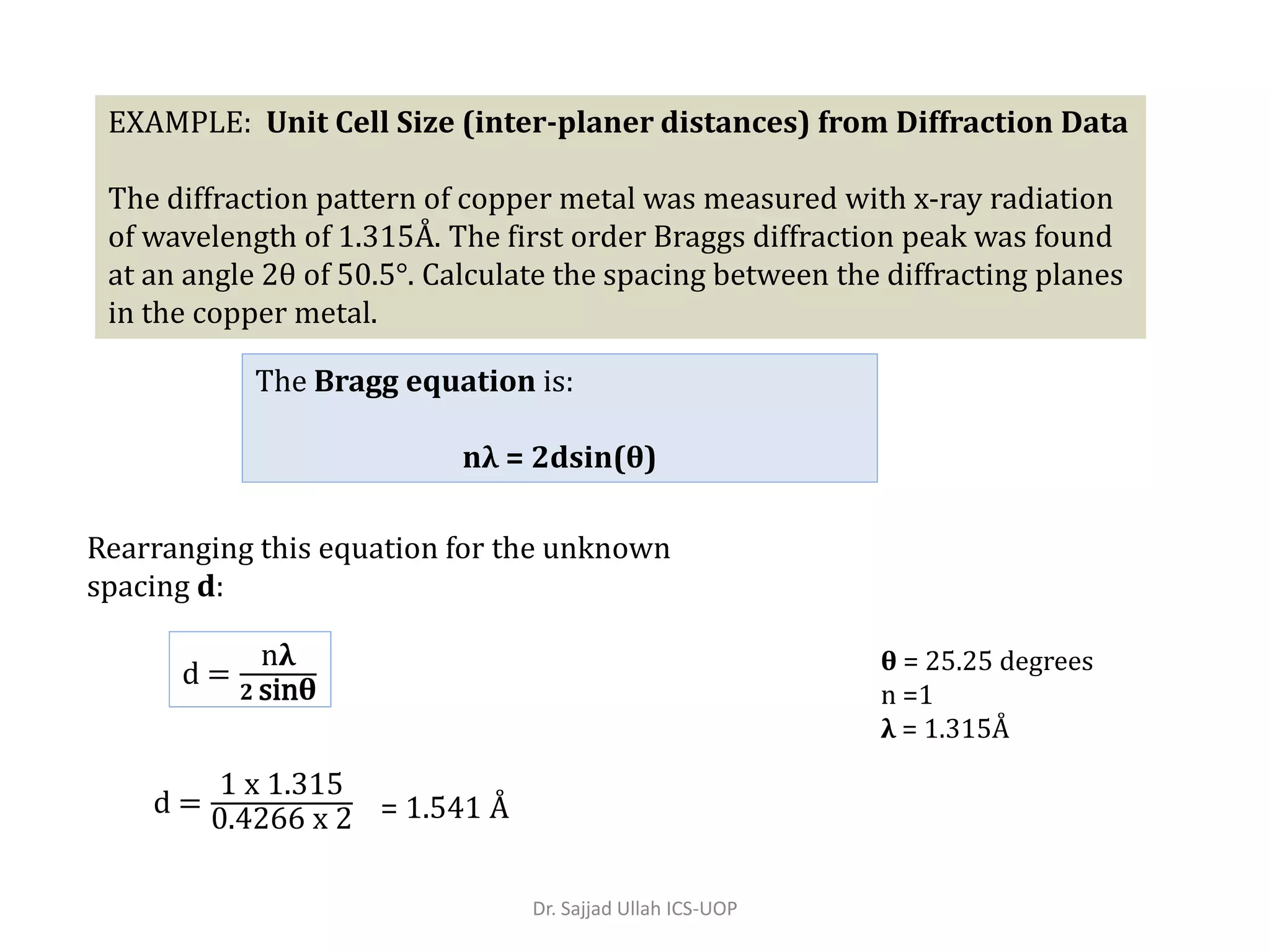 EXAMPLE: Unit Cell Size (inter-planer distances) from Diffraction Data
The diffraction pattern of copper metal was measured with x-ray radiation
of wavelength of 1.315Å. The first order Braggs diffraction peak was found
at an angle 2θ of 50.5°. Calculate the spacing between the diffracting planes
in the copper metal.
d =
nλ
𝟐 sinθ
θ = 25.25 degrees
n =1
λ = 1.315Å
Rearranging this equation for the unknown
spacing d:
d =
1 x 1.315
0.4266 x 2 = 1.541 Å
The Bragg equation is:
nλ = 2dsin(θ)
Dr. Sajjad Ullah ICS-UOP
 