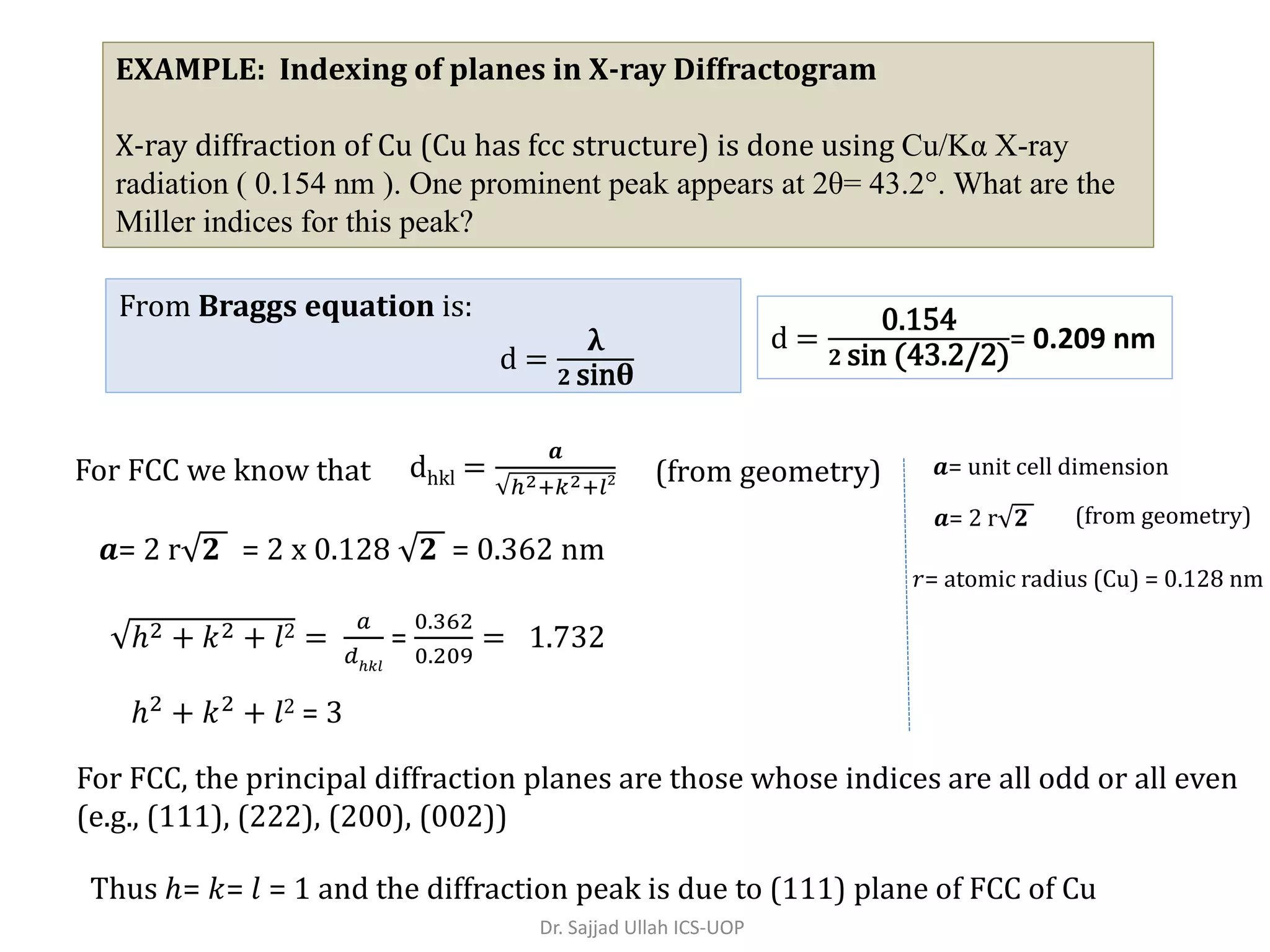 EXAMPLE: Indexing of planes in X-ray Diffractogram
X-ray diffraction of Cu (Cu has fcc structure) is done using Cu/Kα X-ray
radiation ( 0.154 nm ). One prominent peak appears at 2θ= 43.2°. What are the
Miller indices for this peak?
d =
0.154
𝟐 sin (43.2/2)
= 0.209 nm
From Braggs equation is:
d =
λ
𝟐 sinθ
For FCC we know that dhkl =
𝒂
ℎ2+𝑘2+𝑙2 (from geometry)
𝒂= 2 r 𝟐 = 2 x 0.128 𝟐 = 0.362 nm
ℎ2 + 𝑘2 + 𝑙2 =
𝑎
𝑑ℎ𝑘𝑙
=
0.362
0.209
= 1.732
ℎ2
+ 𝑘2
+ 𝑙2 = 3
For FCC, the principal diffraction planes are those whose indices are all odd or all even
(e.g., (111), (222), (200), (002))
Thus ℎ= 𝑘= 𝑙 = 1 and the diffraction peak is due to (111) plane of FCC of Cu
𝒂= 2 r 𝟐
𝑟= atomic radius (Cu) = 0.128 nm
𝒂= unit cell dimension
(from geometry)
Dr. Sajjad Ullah ICS-UOP
 