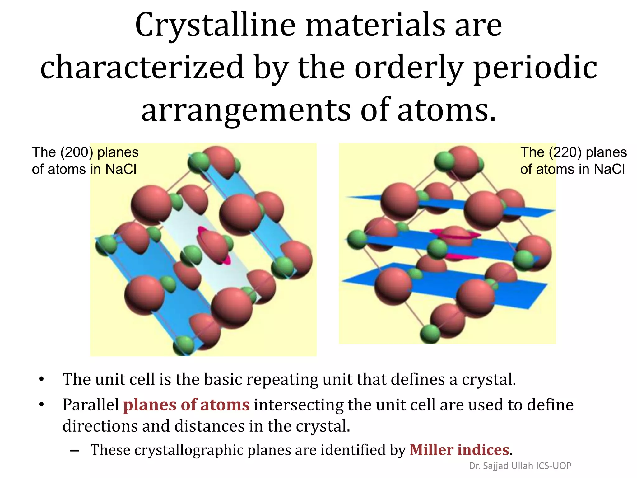 Crystalline materials are
characterized by the orderly periodic
arrangements of atoms.
• The unit cell is the basic repeating unit that defines a crystal.
• Parallel planes of atoms intersecting the unit cell are used to define
directions and distances in the crystal.
– These crystallographic planes are identified by Miller indices.
The (200) planes
of atoms in NaCl
The (220) planes
of atoms in NaCl
Dr. Sajjad Ullah ICS-UOP
 