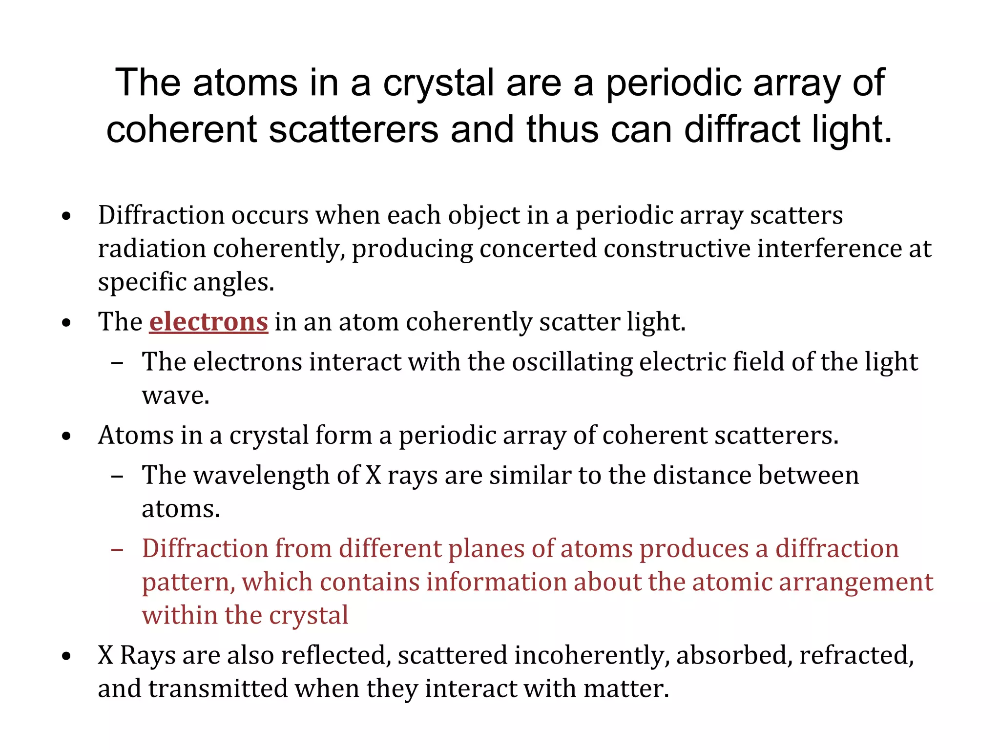 The atoms in a crystal are a periodic array of
coherent scatterers and thus can diffract light.
• Diffraction occurs when each object in a periodic array scatters
radiation coherently, producing concerted constructive interference at
specific angles.
• The electrons in an atom coherently scatter light.
– The electrons interact with the oscillating electric field of the light
wave.
• Atoms in a crystal form a periodic array of coherent scatterers.
– The wavelength of X rays are similar to the distance between
atoms.
– Diffraction from different planes of atoms produces a diffraction
pattern, which contains information about the atomic arrangement
within the crystal
• X Rays are also reflected, scattered incoherently, absorbed, refracted,
and transmitted when they interact with matter.
 