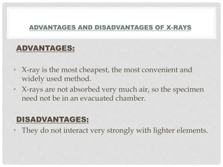 ADVANTAGES AND DISADVANTAGES OF X-RAYS
ADVANTAGES:
• X-ray is the most cheapest, the most convenient and
widely used method.
• X-rays are not absorbed very much air, so the specimen
need not be in an evacuated chamber.
DISADVANTAGES:
• They do not interact very strongly with lighter elements.
 