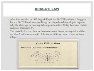 BRAGG’S LAW
• After few months, In 1913,English Physicists Sir William Henry Bragg and
his son Sir William Lawrence Bragg developed a relationship to explain
why the cleavage faces of crystals appear to reflect X-Ray beams at certain
angles of incidence (θ).
• The variable d is the distance between atomic layers in a crystal,and the
variable λ is the wavelength of the incident X-ray beam; where ‘n’ is an
integer.
 