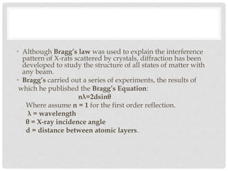 • Although Bragg’s law was used to explain the interference
pattern of X-rats scattered by crystals, diffraction has been
developed to study the structure of all states of matter with
any beam.
• Bragg’s carried out a series of experiments, the results of
which he published the Bragg’s Equation:
nλ=2dsinθ
Where assume n = 1 for the first order reflection.
λ = wavelength
θ = X-ray incidence angle
d = distance between atomic layers.
 