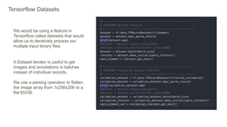 Tensorflow Datasets
We would be using a feature in
Tensorflow called datasets that would
allow us to iteratively process our
multiple input binary files.
A Dataset iterator is useful to get
images and annotations in batches
instead of individual records.
We use a parsing operation to flatten
the image array from 1x256x256 to a
flat 65536.
 