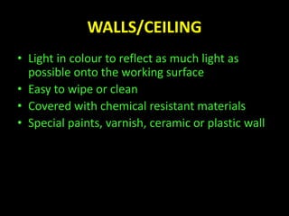 WALLS/CEILING 
• Light in colour to reflect as much light as 
possible onto the working surface 
• Easy to wipe or clean 
• Covered with chemical resistant materials 
• Special paints, varnish, ceramic or plastic wall 
 