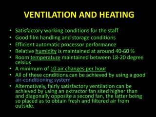 VENTILATION AND HEATING 
• Satisfactory working conditions for the staff 
• Good film handling and storage conditions 
• Efficient automatic processor performance 
• Relative humidity is maintained at around 40-60 % 
• Room temperature maintained between 18-20 degree 
celsius 
• A minimum of 10 air changes per hour 
• All of these conditions can be achieved by using a good 
air-conditioning system 
• Alternatively, fairly satisfactory ventilation can be 
achieved by using an extractor fan sited higher than 
and diagonally opposite a second fan, the latter being 
so placed as to obtain fresh and filtered air from 
outside. 
 