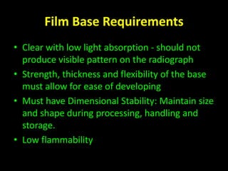 Film Base Requirements 
• Clear with low light absorption - should not 
produce visible pattern on the radiograph 
• Strength, thickness and flexibility of the base 
must allow for ease of developing 
• Must have Dimensional Stability: Maintain size 
and shape during processing, handling and 
storage. 
• Low flammability 
 