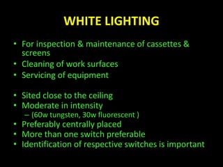 WHITE LIGHTING 
• For inspection & maintenance of cassettes & 
screens 
• Cleaning of work surfaces 
• Servicing of equipment 
• Sited close to the ceiling 
• Moderate in intensity 
– (60w tungsten, 30w fluorescent ) 
• Preferably centrally placed 
• More than one switch preferable 
• Identification of respective switches is important 
 