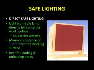 SAFE LIGHTING 
• DIRECT SAFE LIGHTING: 
• Light from safe lamp 
directly falls onto the 
work surface 
– Eg. Beehive safelamp 
• Minimum distance of 
1.2 m from the working 
surface 
• Best for loading & 
unloading areas 
 