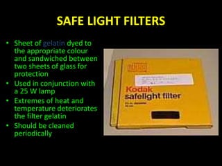 SAFE LIGHT FILTERS 
• Sheet of gelatin dyed to 
the appropriate colour 
and sandwiched between 
two sheets of glass for 
protection 
• Used in conjunction with 
a 25 W lamp 
• Extremes of heat and 
temperature deteriorates 
the filter gelatin 
• Should be cleaned 
periodically 
 