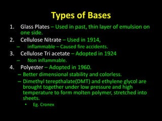 Types of Bases 
1. Glass Plates – Used in past, thin layer of emulsion on 
one side. 
2. Cellulose Nitrate – Used in 1914, 
– inflammable – Caused fire accidents. 
3. Cellulose Tri acetate – Adopted in 1924 
– Non inflammable. 
4. Polyester – Adopted in 1960. 
– Better dimensional stability and colorless. 
– Dimethyl terepthalate(DMT) and ethylene glycol are 
brought together under low pressure and high 
temperature to form molten polymer, stretched into 
sheets. 
• Eg. Cronex 
 