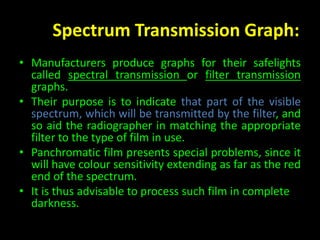 Spectrum Transmission Graph: 
• Manufacturers produce graphs for their safelights 
called spectral transmission or filter transmission 
graphs. 
• Their purpose is to indicate that part of the visible 
spectrum, which will be transmitted by the filter, and 
so aid the radiographer in matching the appropriate 
filter to the type of film in use. 
• Panchromatic film presents special problems, since it 
will have colour sensitivity extending as far as the red 
end of the spectrum. 
• It is thus advisable to process such film in complete 
darkness. 
 