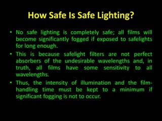How Safe Is Safe Lighting? 
• No safe lighting is completely safe; all films will 
become significantly fogged if exposed to safelights 
for long enough. 
• This is because safelight filters are not perfect 
absorbers of the undesirable wavelengths and, in 
truth, all films have some sensitivity to all 
wavelengths. 
• Thus, the intensity of illumination and the film-handling 
time must be kept to a minimum if 
significant fogging is not to occur. 
 
