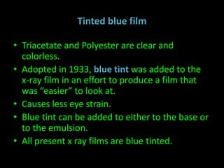 Tinted blue film 
• Triacetate and Polyester are clear and 
colorless. 
• Adopted in 1933, blue tint was added to the 
x-ray film in an effort to produce a film that 
was “easier” to look at. 
• Causes less eye strain. 
• Blue tint can be added to either to the base or 
to the emulsion. 
• All present x ray films are blue tinted. 
 