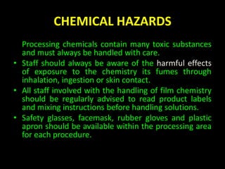 CHEMICAL HAZARDS 
• Processing chemicals contain many toxic substances 
and must always be handled with care. 
• Staff should always be aware of the harmful effects 
of exposure to the chemistry its fumes through 
inhalation, ingestion or skin contact. 
• All staff involved with the handling of film chemistry 
should be regularly advised to read product labels 
and mixing instructions before handling solutions. 
• Safety glasses, facemask, rubber gloves and plastic 
apron should be available within the processing area 
for each procedure. 
 