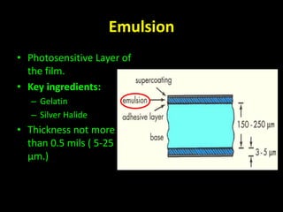 Emulsion 
• Photosensitive Layer of 
the film. 
• Key ingredients: 
– Gelatin 
– Silver Halide 
• Thickness not more 
than 0.5 mils ( 5-25 
μm.) 
 