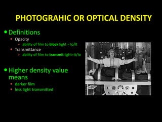 PHOTOGRAHIC OR OPTICAL DENSITY 
Definitions 
 Opacity 
 ability of film to block light = Io/It 
 Transmittance 
 ability of film to transmit light=It/Io 
 Higher density value 
means 
 darker film 
 less light transmitted 
 