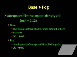 Base + Fog 
Unexposed film has optical density > 0 
(min = 0.12) 
 Base 
 The plastic material absorbs small amount of light 
 blue dye 
 OD ~ 0.07 
 Fog 
 development of unexposed silver halide grains 
 OD ~ 0.05 
 