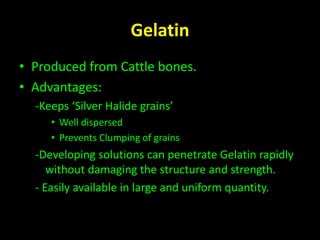 Gelatin 
• Produced from Cattle bones. 
• Advantages: 
-Keeps ‘Silver Halide grains’ 
• Well dispersed 
• Prevents Clumping of grains 
-Developing solutions can penetrate Gelatin rapidly 
without damaging the structure and strength. 
- Easily available in large and uniform quantity. 
 