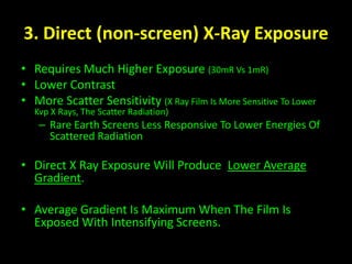 3. Direct (non-screen) X-Ray Exposure 
• Requires Much Higher Exposure (30mR Vs 1mR) 
• Lower Contrast 
• More Scatter Sensitivity (X Ray Film Is More Sensitive To Lower 
Kvp X Rays, The Scatter Radiation) 
– Rare Earth Screens Less Responsive To Lower Energies Of 
Scattered Radiation 
• Direct X Ray Exposure Will Produce Lower Average 
Gradient. 
• Average Gradient Is Maximum When The Film Is 
Exposed With Intensifying Screens. 
 