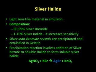 Silver Halide 
• Light sensitive material in emulsion. 
• Composition: 
– 90-99% Silver Bromide 
– 1-10% Silver Iodide - it increases sensitivity 
• Silver Iodo-Bromide crystals are precipitated and 
emulsified in Gelatin 
• Precipitation reaction involves addition of Silver 
Nitrate to Soluble Halide to form soluble silver 
halide. 
AgNO3 + KBr  AgBr + KnO3 
 
