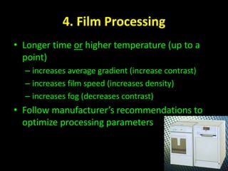 4. Film Processing 
• Longer time or higher temperature (up to a 
point) 
– increases average gradient (increase contrast) 
– increases film speed (increases density) 
– increases fog (decreases contrast) 
• Follow manufacturer’s recommendations to 
optimize processing parameters 
 