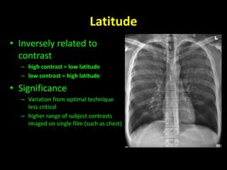 Latitude 
• Inversely related to 
contrast 
– high contrast = low latitude 
– low contrast = high latitude 
• Significance 
– Variation from optimal technique 
less critical 
– higher range of subject contrasts 
imaged on single film (such as chest) 
 